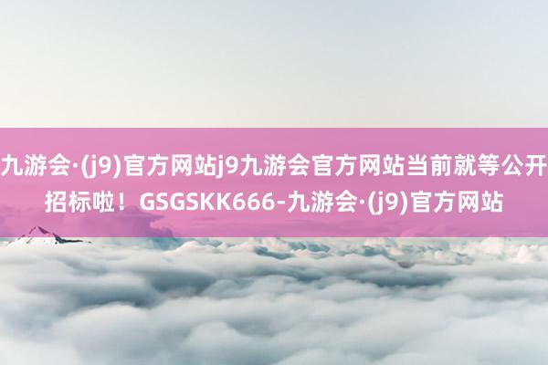 九游会·(j9)官方网站j9九游会官方网站当前就等公开招标啦！GSGSKK666-九游会·(j9)官方网站