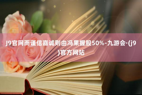 J9官网而谨信嘉诚则由冯果握股50%-九游会·(j9)官方网站