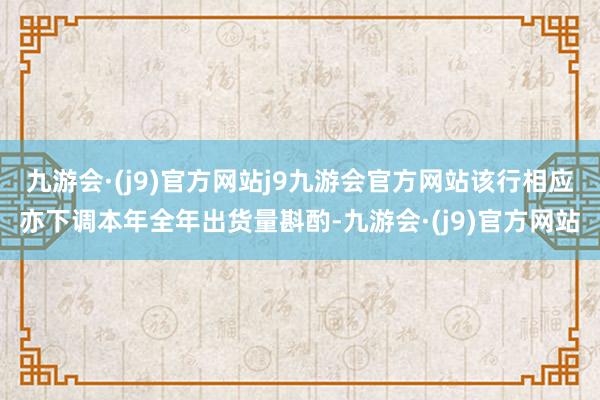 九游会·(j9)官方网站j9九游会官方网站该行相应亦下调本年全年出货量斟酌-九游会·(j9)官方网站