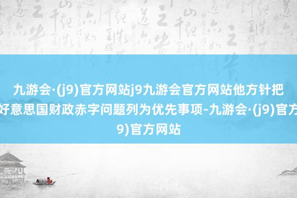 九游会·(j9)官方网站j9九游会官方网站他方针把惩处好意思国财政赤字问题列为优先事项-九游会·(j9)官方网站