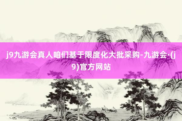 j9九游会真人咱们基于限度化大批采购-九游会·(j9)官方网站