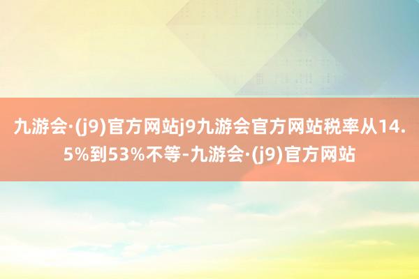 九游会·(j9)官方网站j9九游会官方网站税率从14.5%到53%不等-九游会·(j9)官方网站