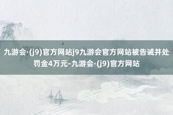 九游会·(j9)官方网站j9九游会官方网站被告诫并处罚金4万元-九游会·(j9)官方网站