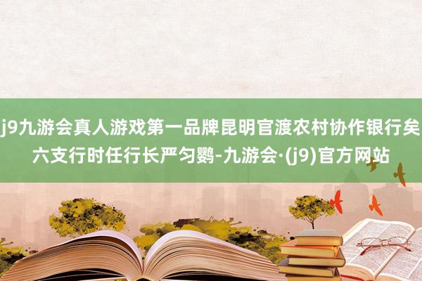 j9九游会真人游戏第一品牌昆明官渡农村协作银行矣六支行时任行长严匀鹦-九游会·(j9)官方网站