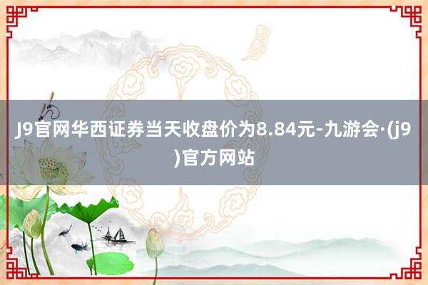 J9官网华西证券当天收盘价为8.84元-九游会·(j9)官方网站