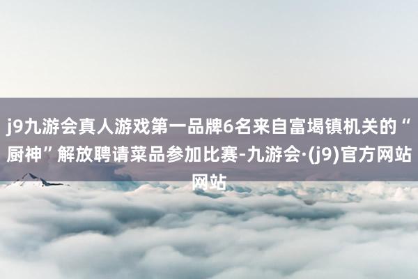 j9九游会真人游戏第一品牌6名来自富堨镇机关的“厨神”解放聘请菜品参加比赛-九游会·(j9)官方网站