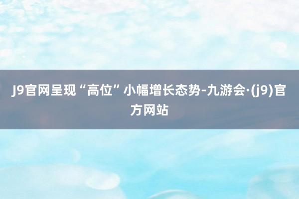 J9官网呈现“高位”小幅增长态势-九游会·(j9)官方网站