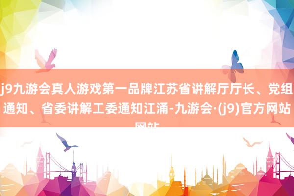 j9九游会真人游戏第一品牌江苏省讲解厅厅长、党组通知、省委讲解工委通知江涌-九游会·(j9)官方网站