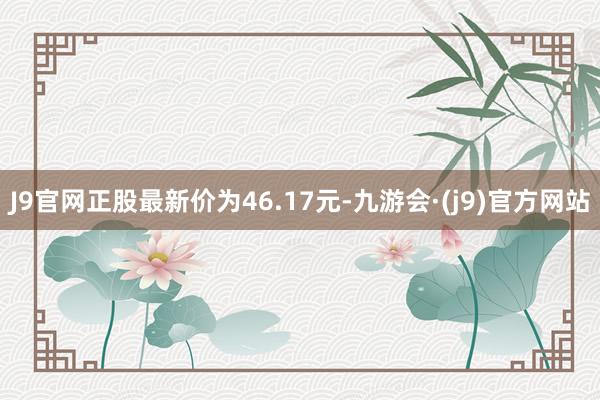 J9官网正股最新价为46.17元-九游会·(j9)官方网站