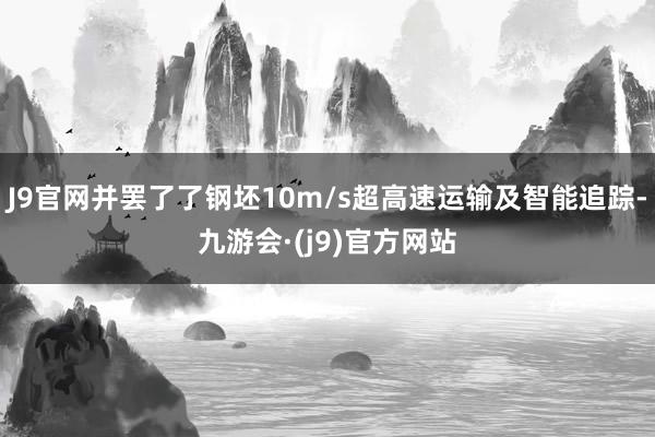 J9官网并罢了了钢坯10m/s超高速运输及智能追踪-九游会·(j9)官方网站