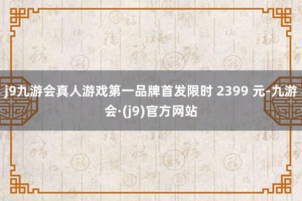 j9九游会真人游戏第一品牌首发限时 2399 元-九游会·(j9)官方网站