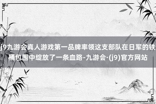 j9九游会真人游戏第一品牌率领这支部队在日军的铁桶包围中绽放了一条血路-九游会·(j9)官方网站