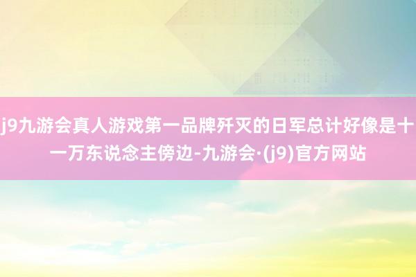 j9九游会真人游戏第一品牌歼灭的日军总计好像是十一万东说念主傍边-九游会·(j9)官方网站