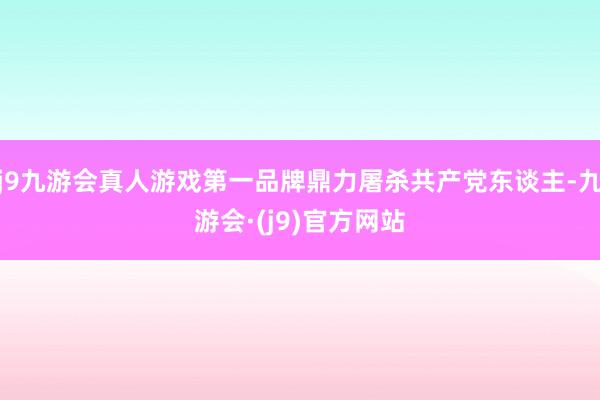 j9九游会真人游戏第一品牌鼎力屠杀共产党东谈主-九游会·(j9)官方网站