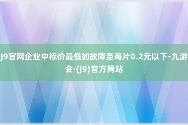 J9官网企业中标价最低如故降至每片0.2元以下-九游会·(j9)官方网站