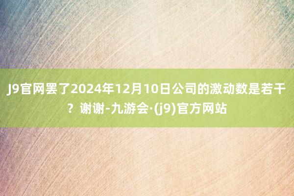 J9官网罢了2024年12月10日公司的激动数是若干？谢谢-九游会·(j9)官方网站