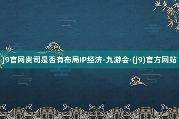 J9官网贵司是否有布局IP经济-九游会·(j9)官方网站