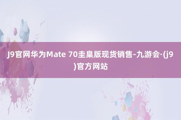 J9官网华为Mate 70圭臬版现货销售-九游会·(j9)官方网站