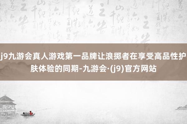 j9九游会真人游戏第一品牌让浪掷者在享受高品性护肤体验的同期-九游会·(j9)官方网站