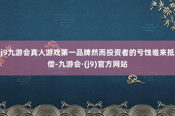 j9九游会真人游戏第一品牌然而投资者的亏蚀谁来抵偿-九游会·(j9)官方网站