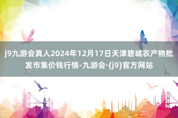 j9九游会真人2024年12月17日天津碧城农产物批发市集价钱行情-九游会·(j9)官方网站