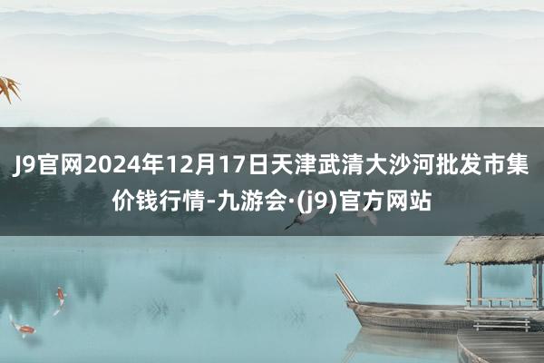 J9官网2024年12月17日天津武清大沙河批发市集价钱行情-九游会·(j9)官方网站