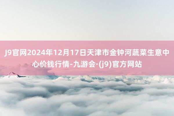 J9官网2024年12月17日天津市金钟河蔬菜生意中心价钱行情-九游会·(j9)官方网站