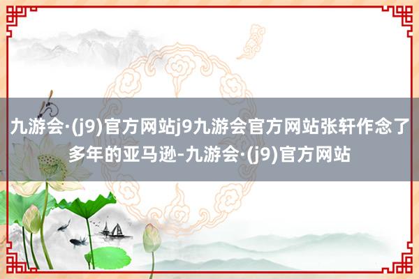 九游会·(j9)官方网站j9九游会官方网站张轩作念了多年的亚马逊-九游会·(j9)官方网站