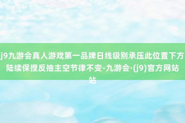 j9九游会真人游戏第一品牌日线级别承压此位置下方陆续保捏反抽主空节律不变-九游会·(j9)官方网站