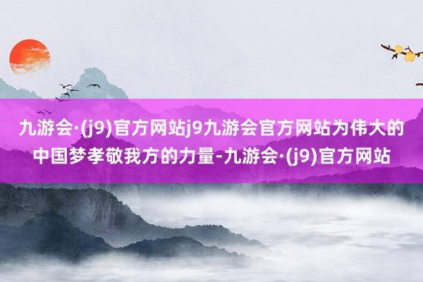 九游会·(j9)官方网站j9九游会官方网站为伟大的中国梦孝敬我方的力量-九游会·(j9)官方网站