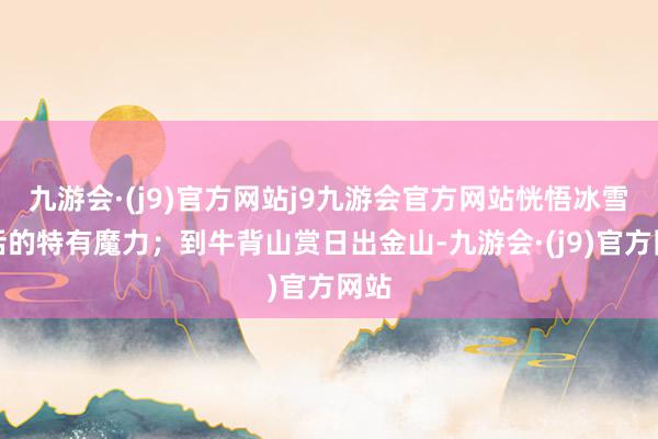 九游会·(j9)官方网站j9九游会官方网站恍悟冰雪童话的特有魔力；到牛背山赏日出金山-九游会·(j9)官方网站