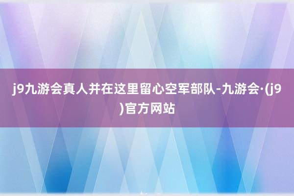 j9九游会真人并在这里留心空军部队-九游会·(j9)官方网站