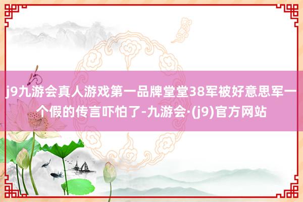 j9九游会真人游戏第一品牌堂堂38军被好意思军一个假的传言吓怕了-九游会·(j9)官方网站