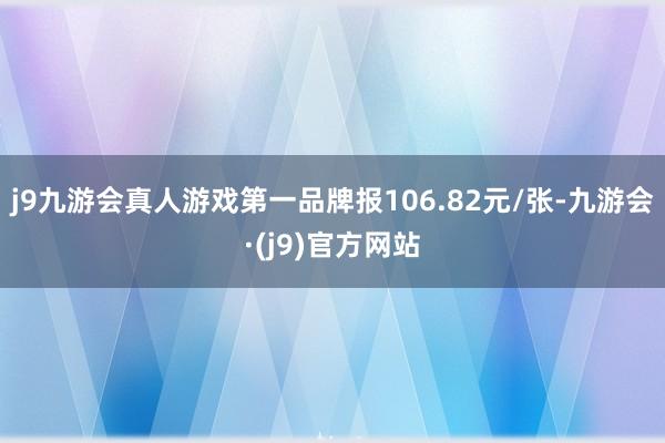 j9九游会真人游戏第一品牌报106.82元/张-九游会·(j9)官方网站