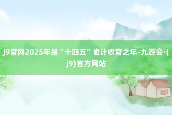 J9官网2025年是“十四五”诡计收官之年-九游会·(j9)官方网站