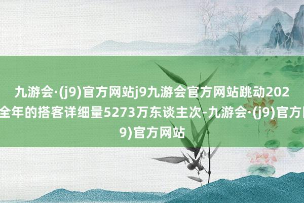 九游会·(j9)官方网站j9九游会官方网站跳动2023年全年的搭客详细量5273万东谈主次-九游会·(j9)官方网站